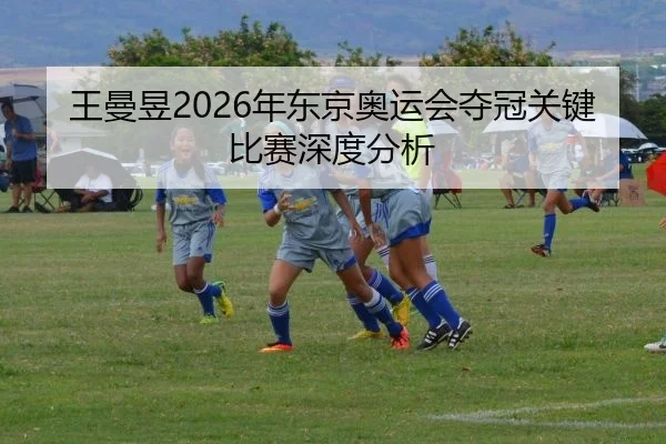 王曼昱2026年东京奥运会夺冠关键比赛深度分析