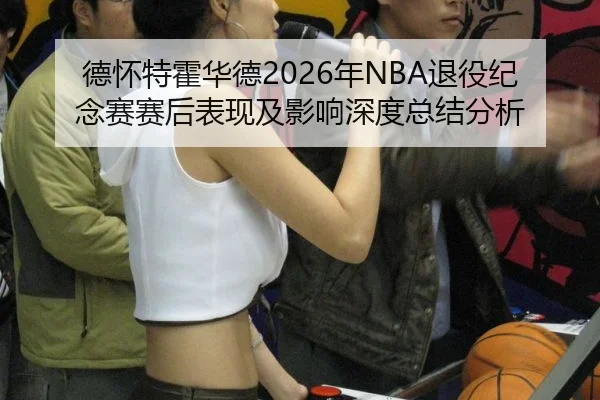 德怀特霍华德2026年NBA退役纪念赛赛后表现及影响深度总结分析
