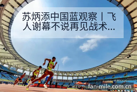 苏炳添中国蓝观察丨飞人谢幕不说再见战术变化与风险点赛程前 - 米乐